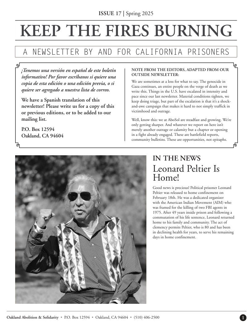 ISSUE 17 | Spring 2025  KEEP THE FIRES BURNING  A NEWSLETTER BY AND FOR CALIFORNIA PRISONERS  Tenemos una version en espaiiol de este boletin informativo! Por favor escribanos si quiere una copia de esta edicion o una edicion previa o si quiere ser agregado a nuestra lista de correo.  We have a Spanish translation of this newsletter! Please write us for a copy of this or previous editions, or to be added to our mailing list.  PO. Box 12594 Oakland, CA 94604  NOTE FROM THE EDITORS, ADAPTED FROM OUR OUTSIDE NEWSLETTER:  We are somerimes at  los for what to say: The genocide in Gaza continues, an enire people on the verge of death as we write this. Things in the U.S. have escalated in intensicy and pace since our last newslewer. Material conditions tighten, we keep doing triage, but part of the escalaion is tha ics  shock- and-awe campaign that malkes it hard to nor simply traffck in vietimhood and outrage.  Well, know this: we at AboSol are steadfst and growing, We’re only gerting sharper. And whatever we report on here isn’ merely another outrage or calamity but a chapter or opening in 2 fight already engaged. These are bartlefield reports, ‘community bulletins. These are opportunitie, not epitaphs.  IN THE NEWS  Leonard Peltier Is Home!  Good newsis precious! Political prisoner Leonard Peltier was released to home confinement on February 18th. He was a dedicated organizer  with the American Indian Movement (AIM) who was framed for the kiling of two FBI agens in 1975, Afier 49 years inside prison and following a commutation of hislfe sentence, Leonard recurned home to his family and communicy. The act of permics Pelier, who s 80 and has been  i health for years, to serve his remaining days i home confinement.  Oakdand Abolition & Solidarity + PO, Box 12594 + Oakland, CA 94604 + (510) 406-2500  